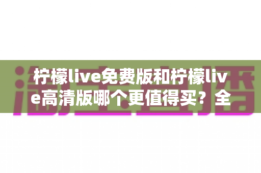 柠檬live免费版和柠檬live高清版哪个更值得买？全维度深度评测与选购指南