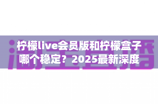 柠檬live会员版和柠檬盒子哪个稳定?2025最新深度对比评测与 stability 选购全指南 柠檬live会员版和柠檬盒子哪个稳定?2025最新深度对比评测与 stability 选购全指南