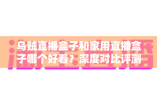 乌贼直播盒子和家用直播盒子哪个好看？深度对比评测帮你选对不踩坑