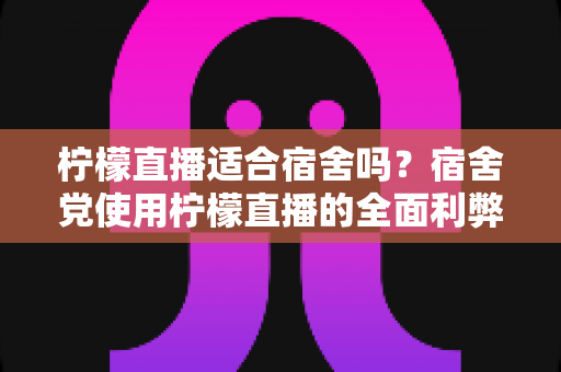 柠檬直播适合宿舍吗?宿舍党使用柠檬直播的全面利弊分析与实用指南 柠檬直播适合宿舍吗?宿舍党使用柠檬直播的全面利弊分析与实用指南