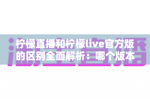 柠檬直播和柠檬live官方版的区别全面解析:哪个版本更适合你? 柠檬直播和柠檬live官方版的区别全面解析:哪个版本更适合你?