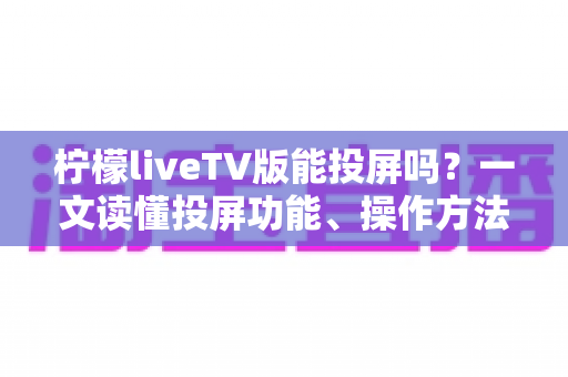 柠檬liveTV版能投屏吗？一文读懂投屏功能、操作方法与常见问题全解析