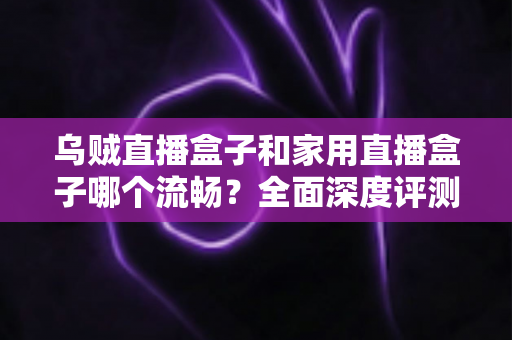 乌贼直播盒子和家用直播盒子哪个流畅？全面深度评测解析，帮你选对不卡顿的直播利器