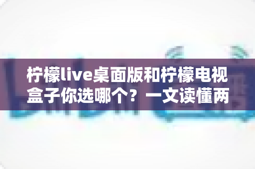 柠檬live桌面版和柠檬电视盒子你选哪个?一文读懂两大版本差异,选对观影方式不踩坑 柠檬live桌面版和柠檬电视盒子你选哪个?一文读懂两大版本差异,选对观影方式不踩坑