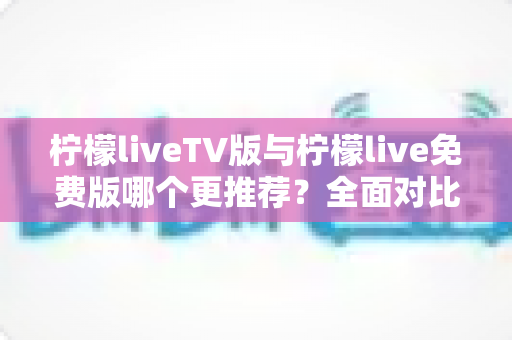 柠檬liveTV版与柠檬live免费版哪个更推荐?全面对比评测帮你选出最合适的观看方案 柠檬liveTV版与柠檬live免费版哪个更推荐?全面对比评测帮你选出最合适的观看方案