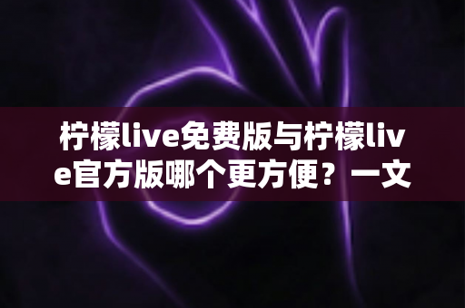 柠檬live免费版与柠檬live官方版哪个更方便？一文读懂两版本差异与选择指南