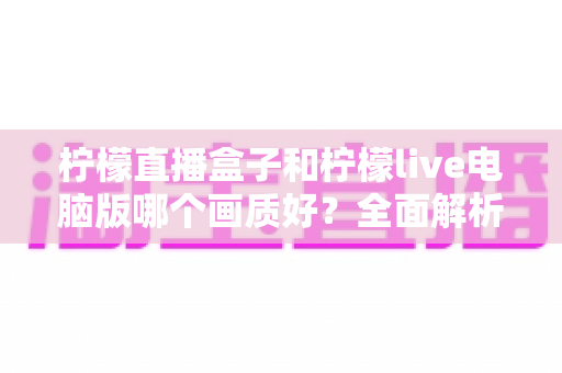 柠檬直播盒子和柠檬live电脑版哪个画质好？全面解析两大平台画质差异与选择指南
