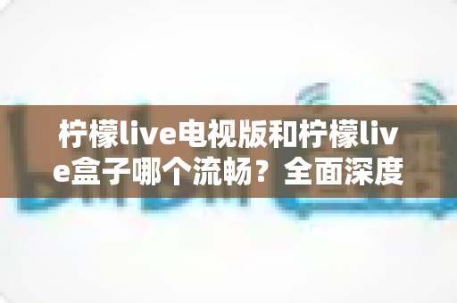 柠檬live电视版和柠檬live盒子哪个流畅？全面深度对比评测，助你选出最佳观影方案