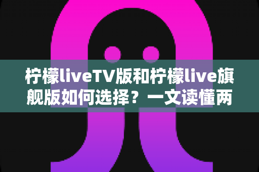 柠檬liveTV版和柠檬live旗舰版如何选择?一文读懂两大版本差异与选购指南 柠檬liveTV版和柠檬live旗舰版如何选择?一文读懂两大版本差异与选购指南