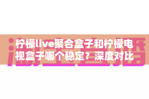 柠檬live聚合盒子和柠檬电视盒子哪个稳定？深度对比评测帮你选对不踩坑