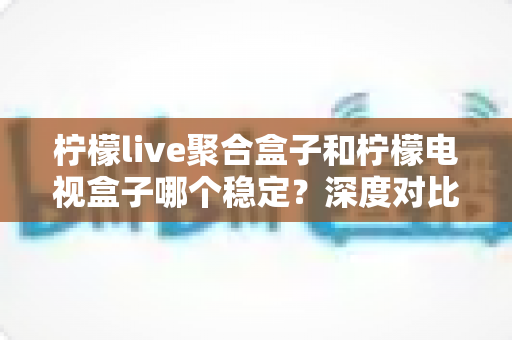 柠檬live聚合盒子和柠檬电视盒子哪个稳定？深度对比评测帮你选对不踩坑
