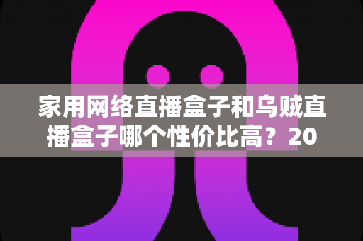 家用网络直播盒子和乌贼直播盒子哪个性价比高？2025年最全选购对比指南与避坑建议