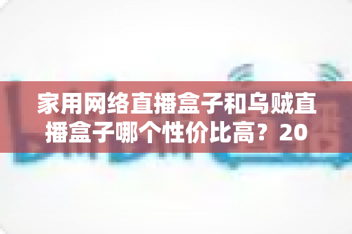 家用网络直播盒子和乌贼直播盒子哪个性价比高？2025年最全选购对比指南与避坑建议