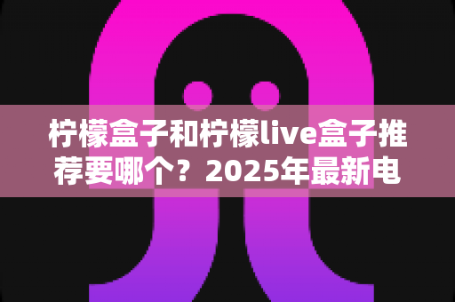 柠檬盒子和柠檬live盒子推荐要哪个?2025年最新电视盒子选购深度对比指南 柠檬盒子和柠檬live盒子推荐要哪个?2025年最新电视盒子选购深度对比指南