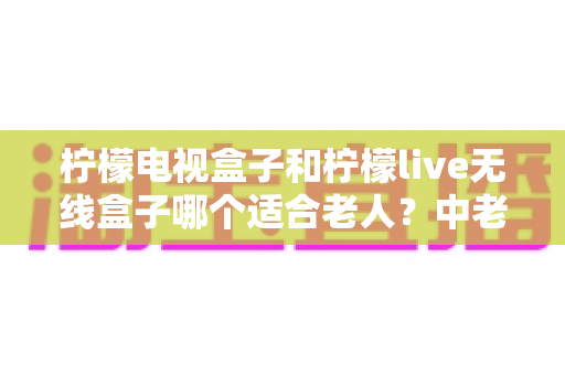 柠檬电视盒子和柠檬live无线盒子哪个适合老人？中老年家庭电视盒子选购实用指南