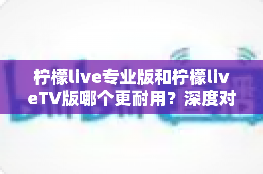 柠檬live专业版和柠檬liveTV版哪个更耐用?深度对比解析帮你做出正确选择 柠檬live专业版和柠檬liveTV版哪个更耐用?深度对比解析帮你做出正确选择