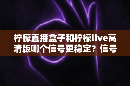 柠檬直播盒子和柠檬live高清版哪个信号更稳定？信号稳定性深度对比与选购全指南