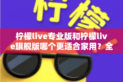 柠檬live专业版和柠檬live旗舰版哪个更适合家用？全面对比解析帮你选对不选贵