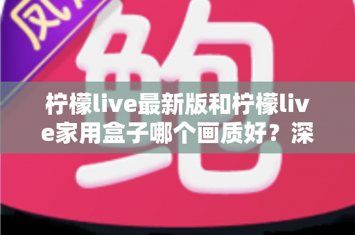 柠檬live最新版和柠檬live家用盒子哪个画质好?深度对比解析助你选出最佳观影方案 柠檬live最新版和柠檬live家用盒子哪个画质好?深度对比解析助你选出最佳观影方案