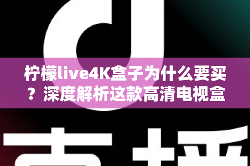 柠檬live4K盒子为什么要买？深度解析这款高清电视盒子的购买价值与使用体验