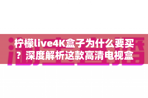 柠檬live4K盒子为什么要买？深度解析这款高清电视盒子的购买价值与使用体验