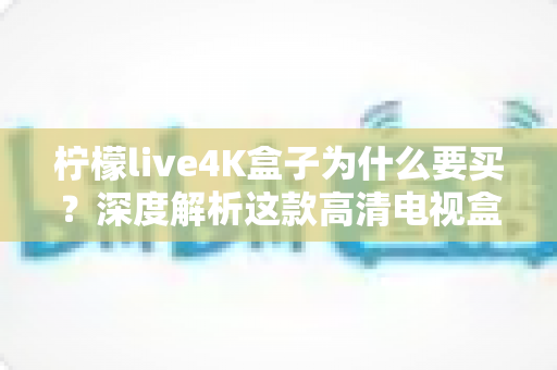 柠檬live4K盒子为什么要买？深度解析这款高清电视盒子的购买价值与使用体验