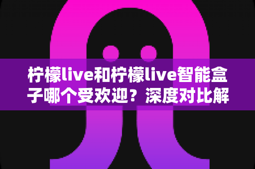 柠檬live和柠檬live智能盒子哪个受欢迎?深度对比解析与选购指南 柠檬live和柠檬live智能盒子哪个受欢迎?深度对比解析与选购指南