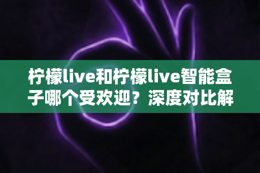 柠檬live和柠檬live智能盒子哪个受欢迎?深度对比解析与选购指南 柠檬live和柠檬live智能盒子哪个受欢迎?深度对比解析与选购指南