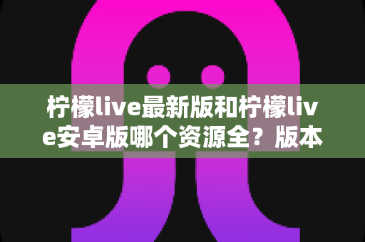 柠檬live最新版和柠檬live安卓版哪个资源全?版本对比与资源全解析指南 柠檬live最新版和柠檬live安卓版哪个资源全?版本对比与资源全解析指南