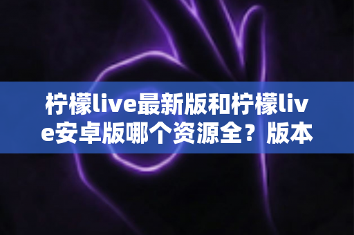 柠檬live最新版和柠檬live安卓版哪个资源全?版本对比与资源全解析指南 柠檬live最新版和柠檬live安卓版哪个资源全?版本对比与资源全解析指南