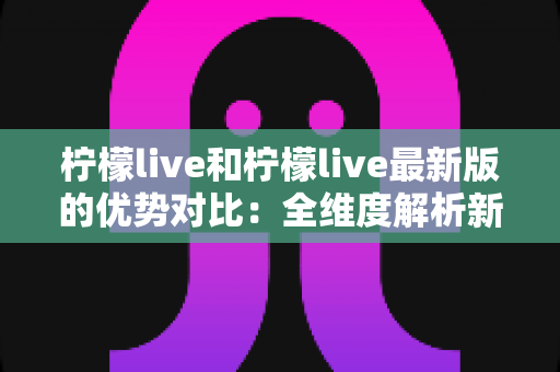 柠檬live和柠檬live最新版的优势对比：全维度解析新旧版本差异，帮你选出更优直播体验