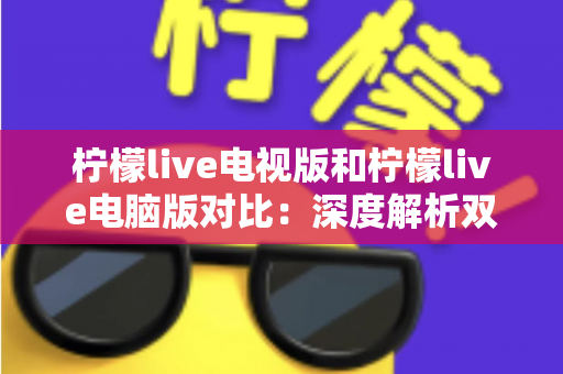 柠檬live电视版和柠檬live电脑版对比：深度解析双版本差异，帮你选出最适合的使用方案