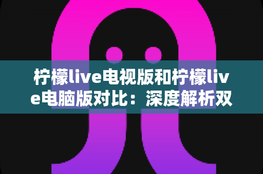 柠檬live电视版和柠檬live电脑版对比：深度解析双版本差异，帮你选出最适合的使用方案