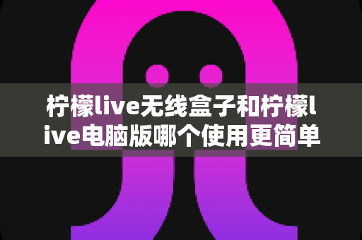 柠檬live无线盒子和柠檬live电脑版哪个使用更简单？——新手也能快速上手的完整对比指南