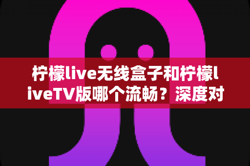 柠檬live无线盒子和柠檬liveTV版哪个流畅?深度对比解析帮你选对版本 柠檬live无线盒子和柠檬liveTV版哪个流畅?深度对比解析帮你选对版本