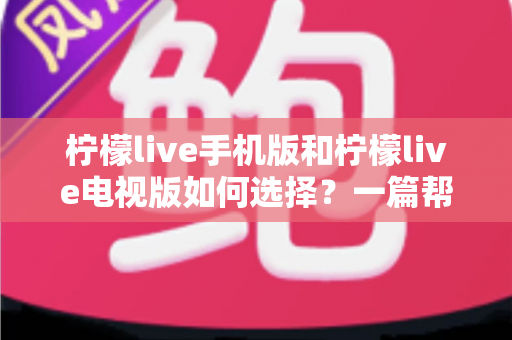 柠檬live手机版和柠檬live电视版如何选择?一篇帮你彻底搞懂的实用指南 柠檬live手机版和柠檬live电视版如何选择?一篇帮你彻底搞懂的实用指南