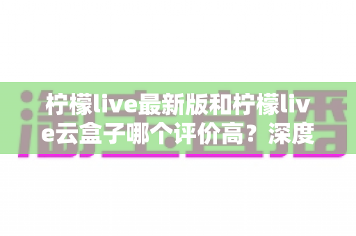 柠檬live最新版和柠檬live云盒子哪个评价高？深度对比评测与选购避坑指南全解析