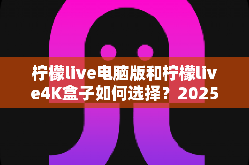 柠檬live电脑版和柠檬live4K盒子如何选择?2025最新选购指南助你轻松决策 柠檬live电脑版和柠檬live4K盒子如何选择?2025最新选购指南助你轻松决策