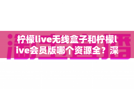 柠檬live无线盒子和柠檬live会员版哪个资源全?深度对比帮你一步选对 柠檬live无线盒子和柠檬live会员版哪个资源全?深度对比帮你一步选对