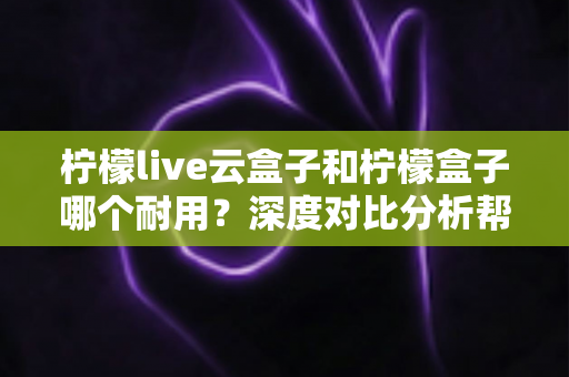 柠檬live云盒子和柠檬盒子哪个耐用?深度对比分析帮你选对不后悔 柠檬live云盒子和柠檬盒子哪个耐用?深度对比分析帮你选对不后悔