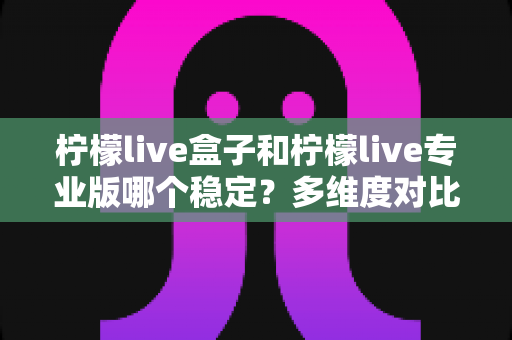 柠檬live盒子和柠檬live专业版哪个稳定？多维度对比分析与选择指南