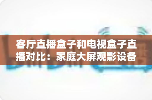 客厅直播盒子和电视盒子直播对比：家庭大屏观影设备选购全攻略，一文看懂怎么选才不踩坑