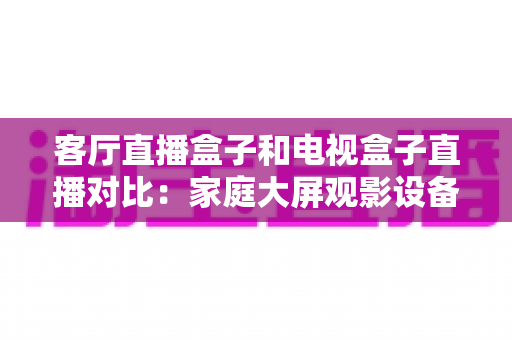 客厅直播盒子和电视盒子直播对比：家庭大屏观影设备选购全攻略，一文看懂怎么选才不踩坑
