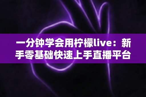 一分钟学会用柠檬live:新手零基础快速上手直播平台的完整实用指南 一分钟学会用柠檬live:新手零基础快速上手直播平台的完整实用指南