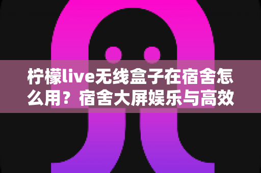柠檬live无线盒子在宿舍怎么用?宿舍大屏娱乐与高效学习投屏全攻略 柠檬live无线盒子在宿舍怎么用?宿舍大屏娱乐与高效学习投屏全攻略