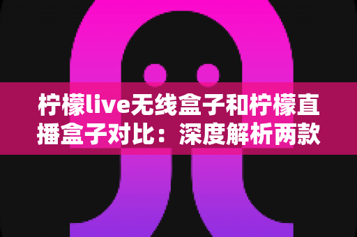 柠檬live无线盒子和柠檬直播盒子对比:深度解析两款热门直播设备,看完这篇再买不踩坑 柠檬live无线盒子和柠檬直播盒子对比:深度解析两款热门直播设备,看完这篇再买不踩坑