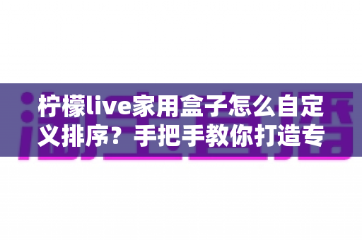 柠檬live家用盒子怎么自定义排序?手把手教你打造专属桌面布局 柠檬live家用盒子怎么自定义排序?手把手教你打造专属桌面布局