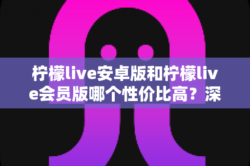 柠檬live安卓版和柠檬live会员版哪个性价比高?深度对比帮你算清这笔账 柠檬live安卓版和柠檬live会员版哪个性价比高?深度对比帮你算清这笔账