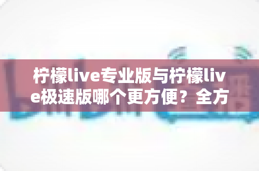 柠檬live专业版与柠檬live极速版哪个更方便？全方位深度对比解析，帮你选对最适合的版本
