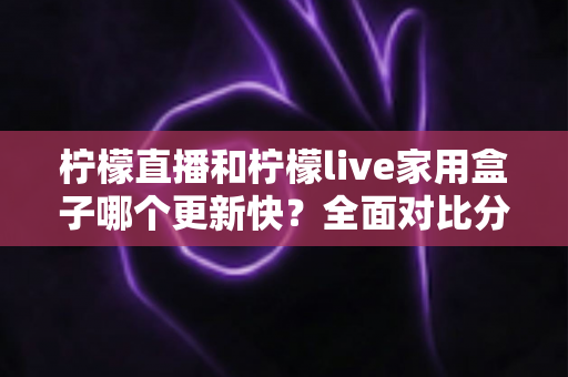 柠檬直播和柠檬live家用盒子哪个更新快？全面对比分析与实用选购指南